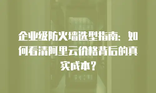 企业级防火墙选型指南：如何看清阿里云价格背后的真实成本？