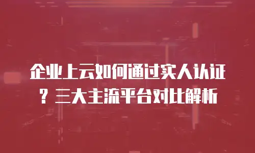 企业上云如何通过实人认证？三大主流平台对比解析