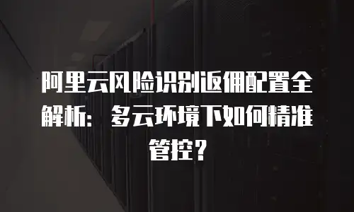阿里云风险识别返佣配置全解析：多云环境下如何精准管控？
