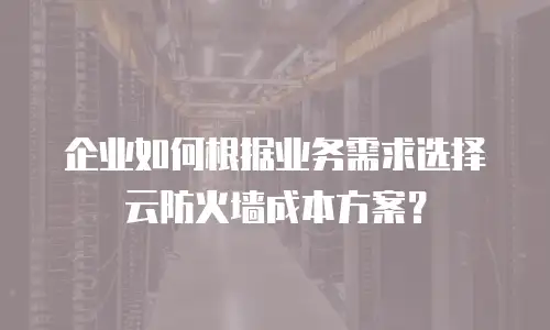 企业如何根据业务需求选择云防火墙成本方案？