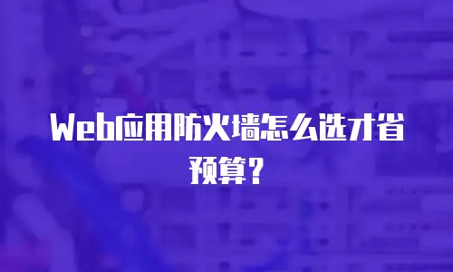 Web应用防火墙怎么选才省预算？
