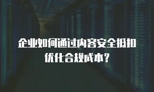 企业如何通过内容安全抵扣优化合规成本？