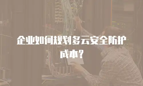 企业如何规划多云安全防护成本？