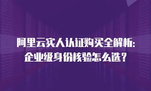 阿里云实人认证购买全解析：企业级身份核验怎么选？