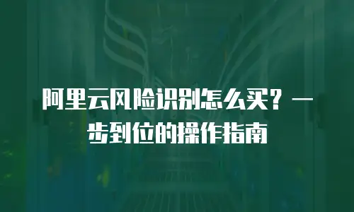 阿里云风险识别怎么买？一步到位的操作指南