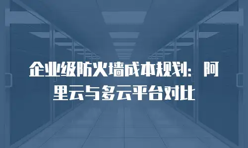 企业级防火墙成本规划：阿里云与多云平台对比