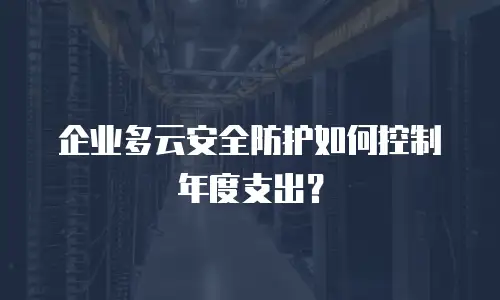 企业多云安全防护如何控制年度支出？