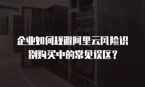 企业如何规避阿里云风险识别购买中的常见误区？