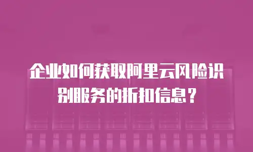 企业如何获取阿里云风险识别服务的折扣信息？