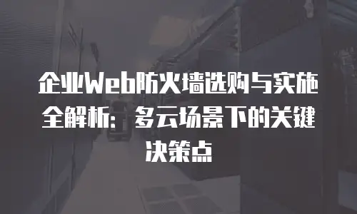 企业Web防火墙选购与实施全解析：多云场景下的关键决策点
