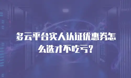 多云平台实人认证优惠券怎么选才不吃亏？