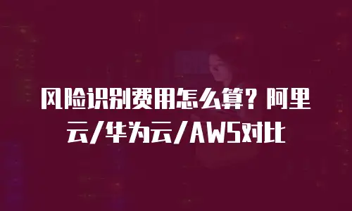 风险识别费用怎么算？阿里云/华为云/AWS对比