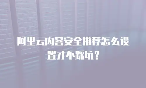 阿里云内容安全推荐怎么设置才不踩坑？