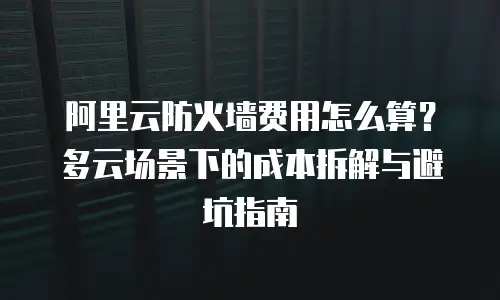 阿里云防火墙费用怎么算？多云场景下的成本拆解与避坑指南