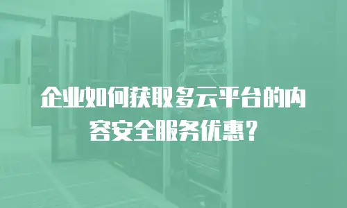 企业如何获取多云平台的内容安全服务优惠？