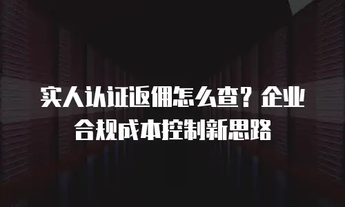 实人认证返佣怎么查？企业合规成本控制新思路