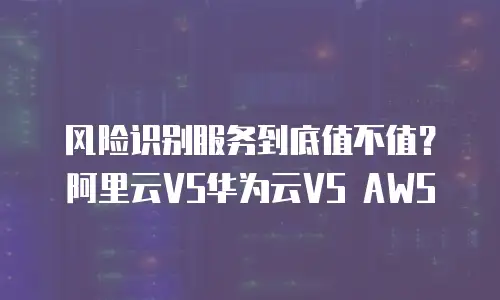 风险识别服务到底值不值？阿里云VS华为云VS AWS