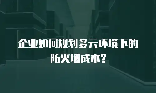 企业如何规划多云环境下的防火墙成本？