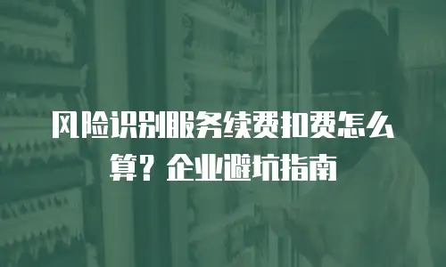 风险识别服务续费扣费怎么算？企业避坑指南