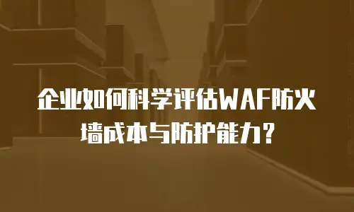 企业如何科学评估WAF防火墙成本与防护能力？