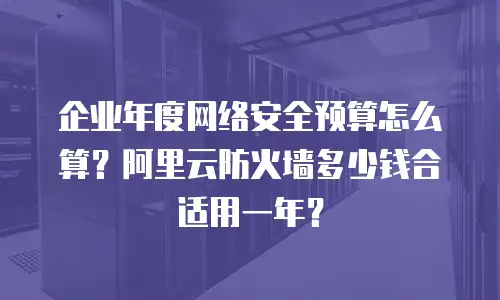 企业年度网络安全预算怎么算？阿里云防火墙多少钱合适用一年？