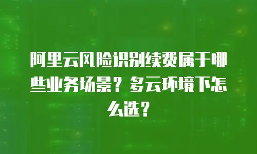 阿里云风险识别续费属于哪些业务场景？多云环境下怎么选？