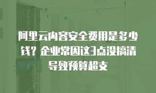 阿里云内容安全费用是多少钱？企业常因这3点没搞清导致预算超支