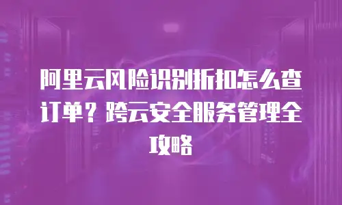 阿里云风险识别折扣怎么查订单？跨云安全服务管理全攻略
