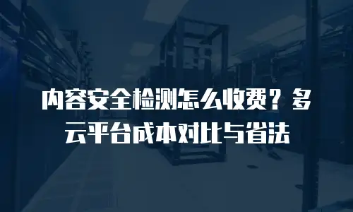内容安全检测怎么收费？多云平台成本对比与省法