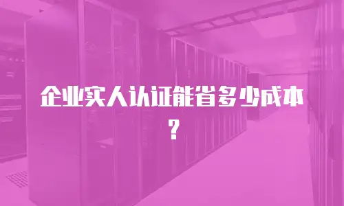 企业实人认证能省多少成本？