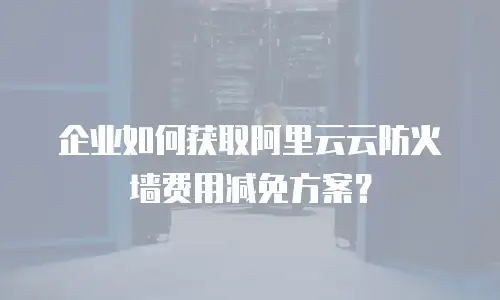 企业如何获取阿里云云防火墙费用减免方案？