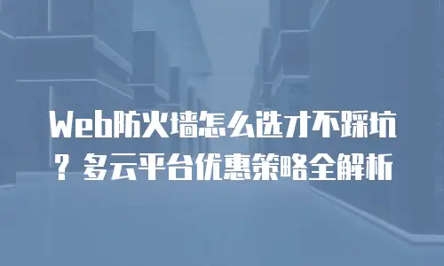 Web防火墙怎么选才不踩坑？多云平台优惠策略全解析