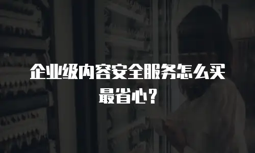 企业级内容安全服务怎么买最省心？