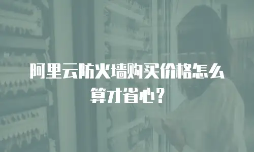 阿里云防火墙购买价格怎么算才省心？