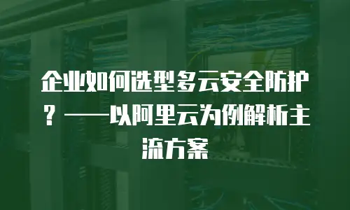 企业如何选型多云安全防护？——以阿里云为例解析主流方案