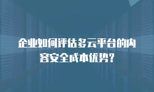 企业如何评估多云平台的内容安全成本优势？