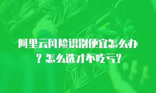 阿里云风险识别便宜怎么办？怎么选才不吃亏？