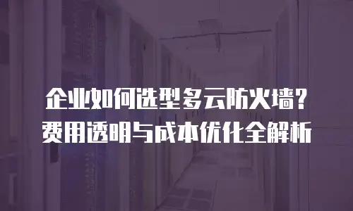 企业如何选型多云防火墙？费用透明与成本优化全解析