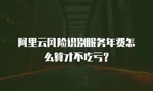 阿里云风险识别服务年费怎么算才不吃亏？