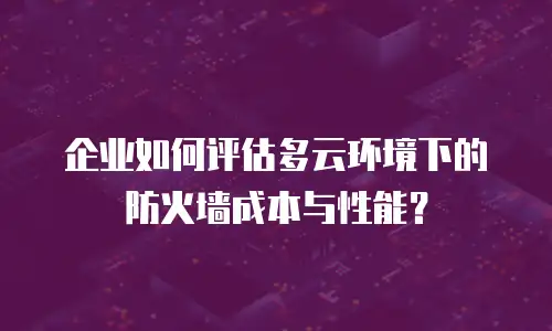 企业如何评估多云环境下的防火墙成本与性能？
