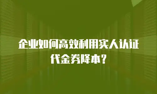 企业如何高效利用实人认证代金券降本？