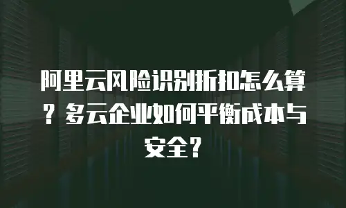 阿里云风险识别折扣怎么算？多云企业如何平衡成本与安全？