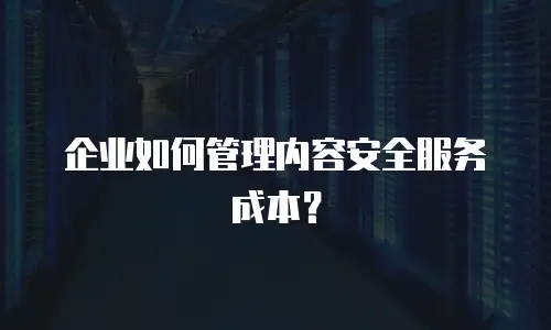 企业如何管理内容安全服务成本？