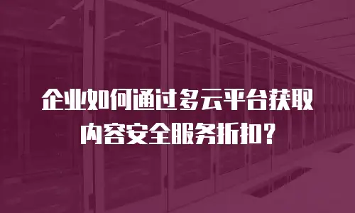 企业如何通过多云平台获取内容安全服务折扣？