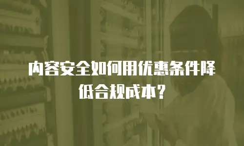 内容安全如何用优惠条件降低合规成本？