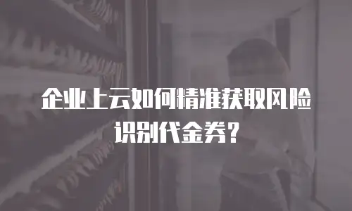 企业上云如何精准获取风险识别代金券？