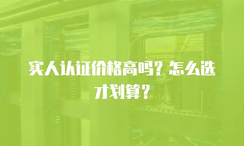 实人认证价格高吗？怎么选才划算？