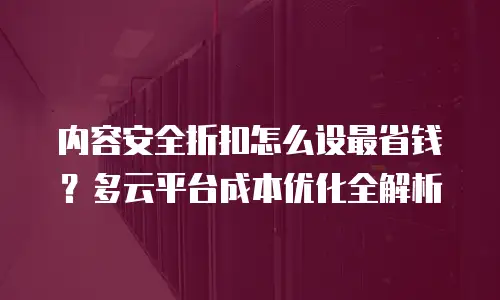 内容安全折扣怎么设最省钱？多云平台成本优化全解析