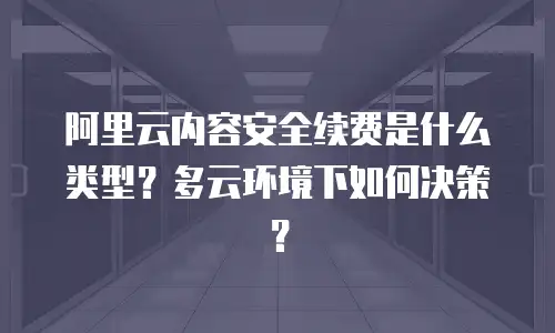 阿里云内容安全续费是什么类型？多云环境下如何决策？