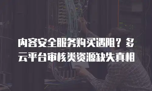 内容安全服务购买遇阻？多云平台审核类资源缺失真相